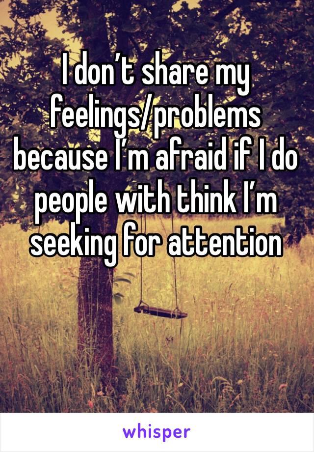 I don’t share my feelings/problems  because I’m afraid if I do people with think I’m seeking for attention 