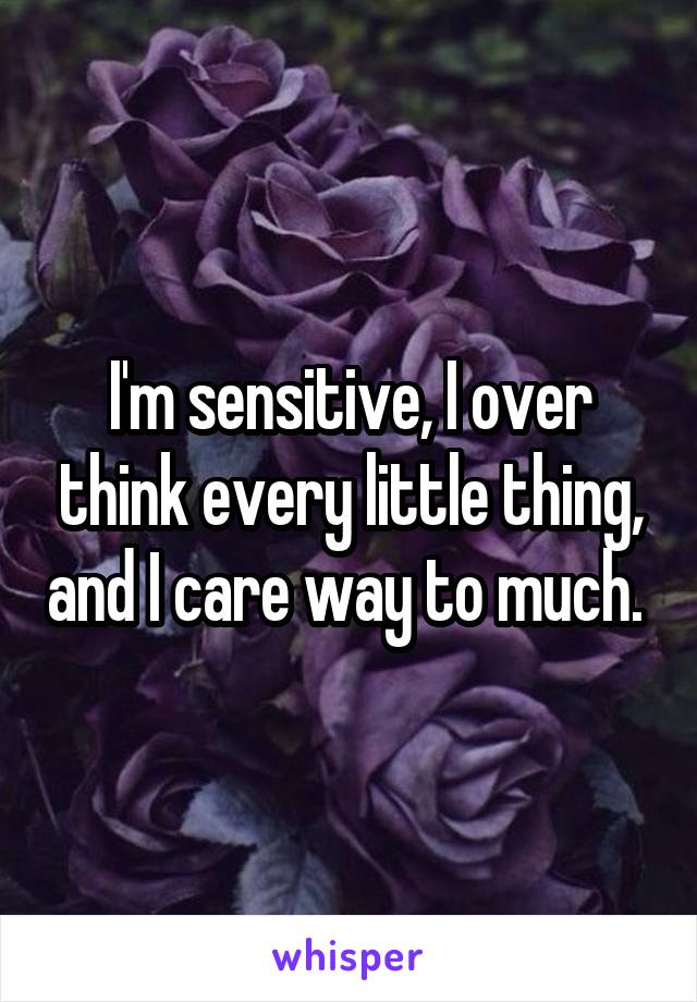 I'm sensitive, I over think every little thing, and I care way to much. 