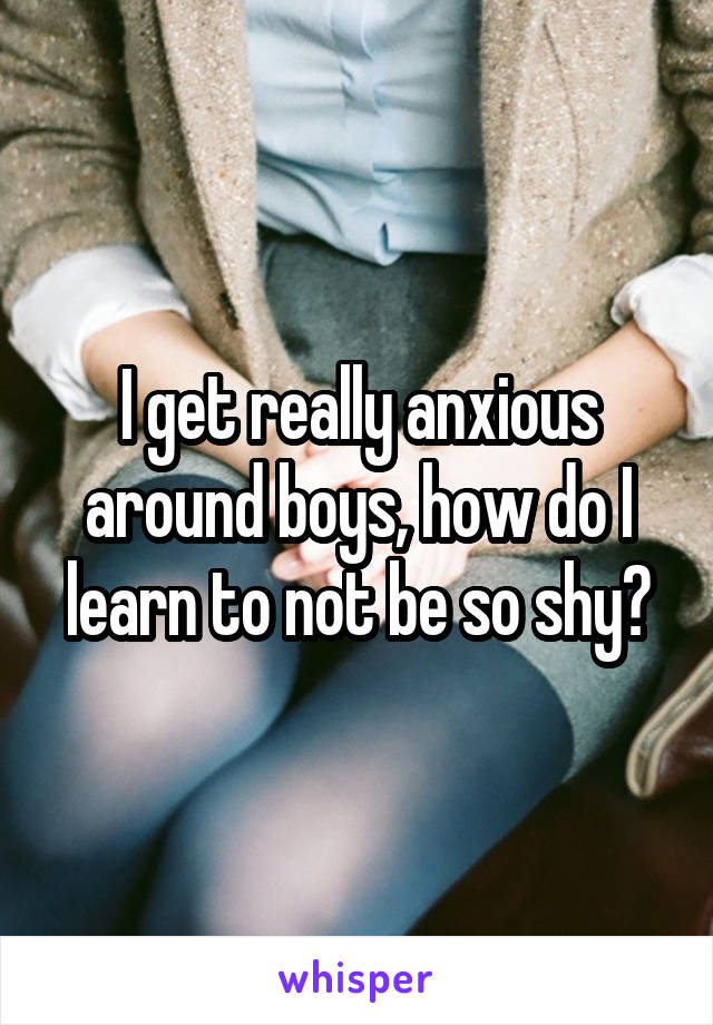 I get really anxious around boys, how do I learn to not be so shy?