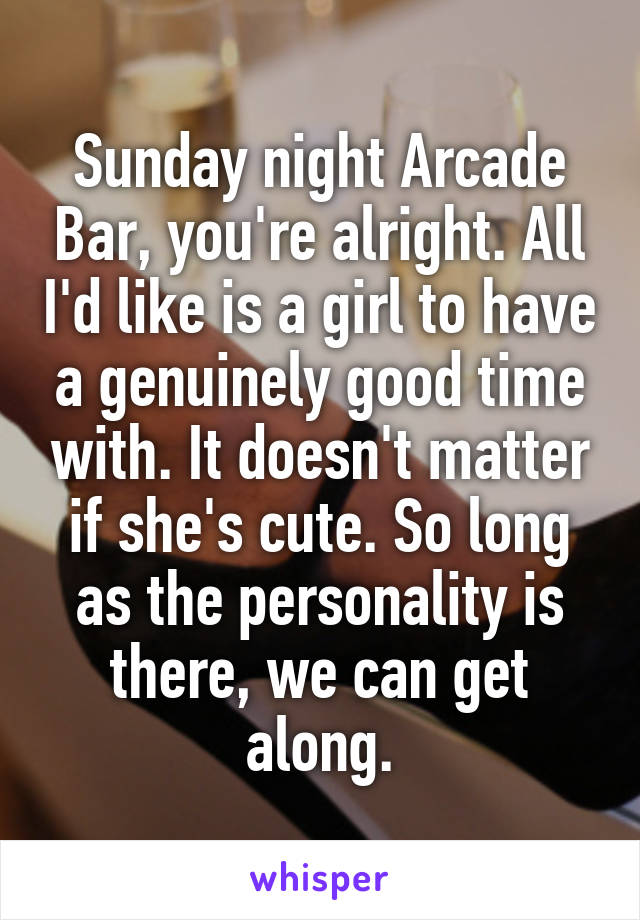 Sunday night Arcade Bar, you're alright. All I'd like is a girl to have a genuinely good time with. It doesn't matter if she's cute. So long as the personality is there, we can get along.