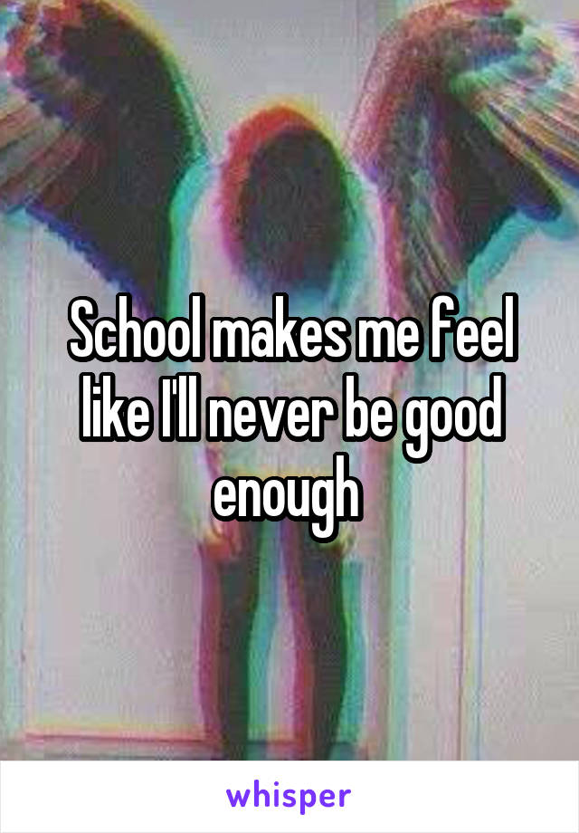 School makes me feel like I'll never be good enough 