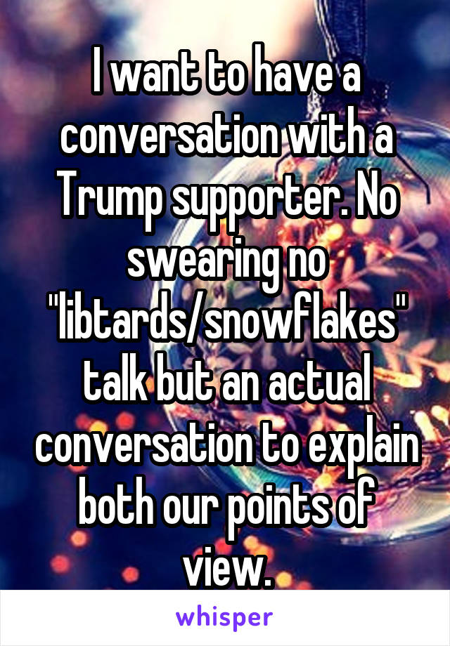 I want to have a conversation with a Trump supporter. No swearing no "libtards/snowflakes" talk but an actual conversation to explain both our points of view.