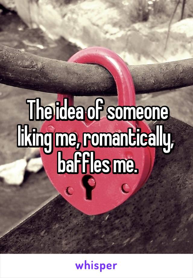 The idea of someone liking me, romantically,  baffles me.