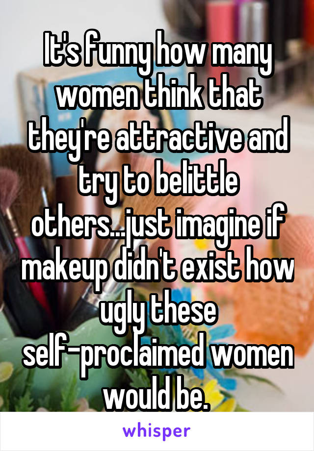 It's funny how many women think that they're attractive and try to belittle others...just imagine if makeup didn't exist how ugly these self-proclaimed women would be. 