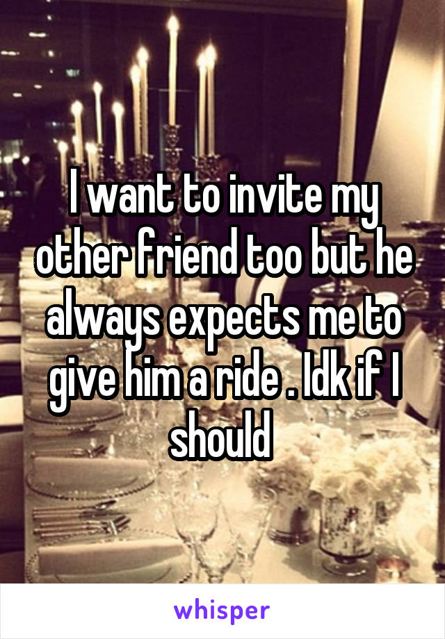 I want to invite my other friend too but he always expects me to give him a ride . Idk if I should 