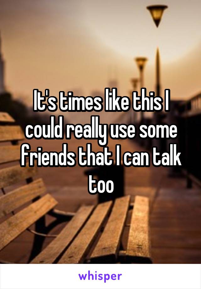 It's times like this I could really use some friends that I can talk too