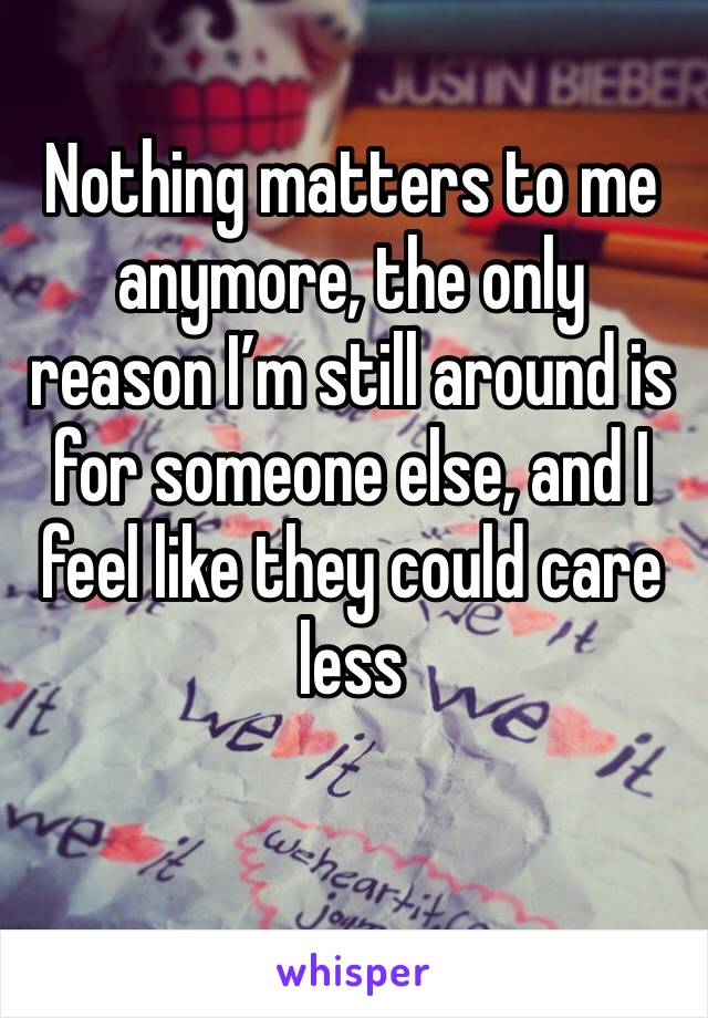 Nothing matters to me anymore, the only reason I’m still around is for someone else, and I feel like they could care less