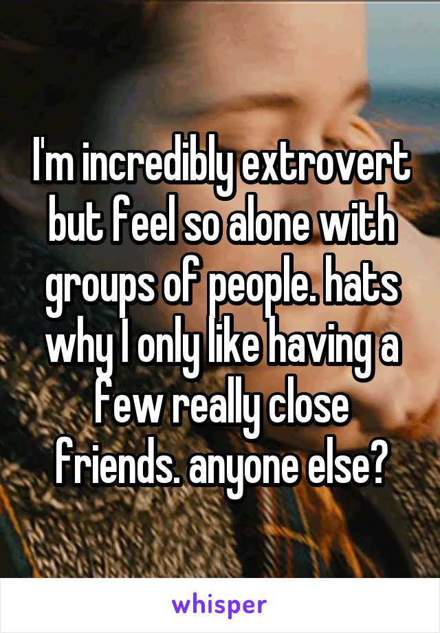 I'm incredibly extrovert but feel so alone with groups of people. hats why I only like having a few really close friends. anyone else?