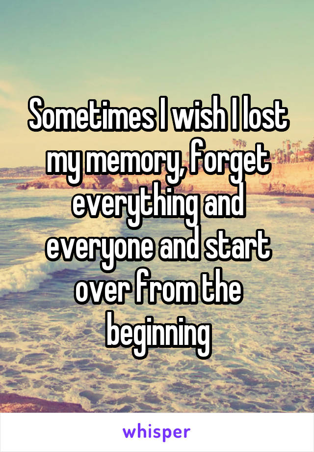 Sometimes I wish I lost my memory, forget everything and everyone and start over from the beginning