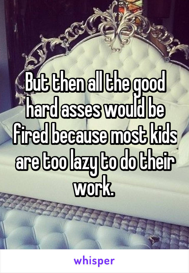 But then all the good hard asses would be fired because most kids are too lazy to do their work. 