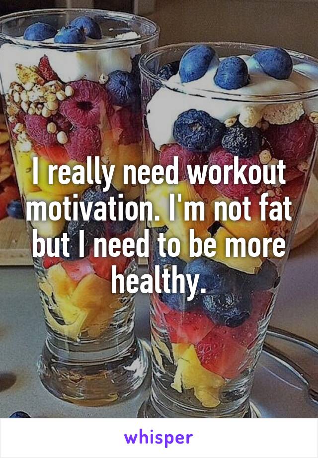 I really need workout motivation. I'm not fat but I need to be more healthy.