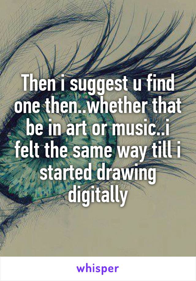 Then i suggest u find one then..whether that be in art or music..i felt the same way till i started drawing digitally