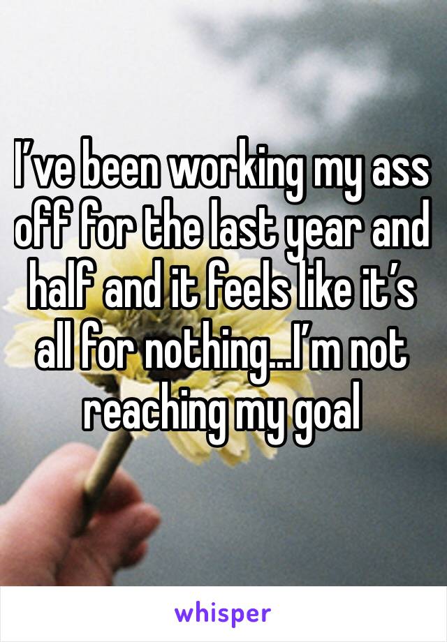 I’ve been working my ass off for the last year and half and it feels like it’s all for nothing...I’m not reaching my goal