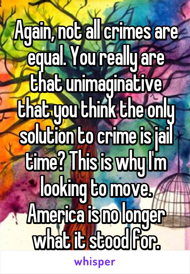 Again, not all crimes are equal. You really are that unimaginative that you think the only solution to crime is jail time? This is why I'm looking to move. America is no longer what it stood for.