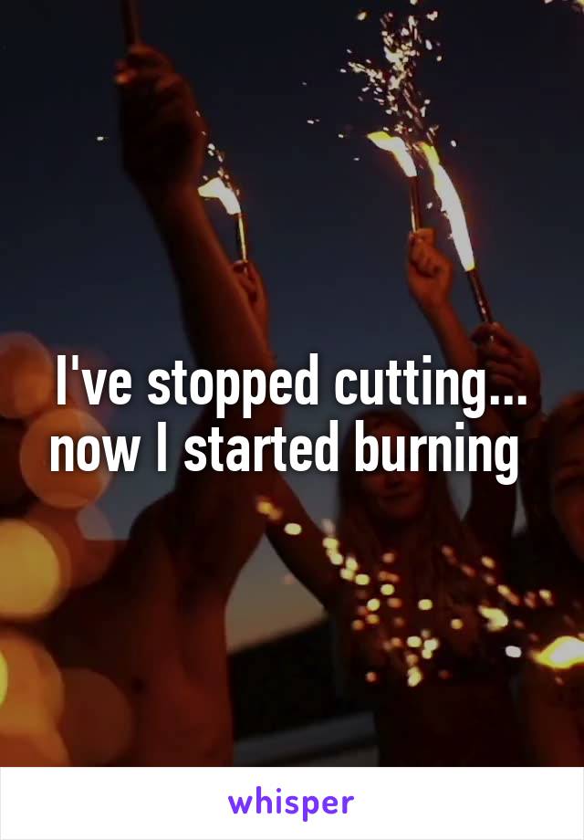 I've stopped cutting... now I started burning 