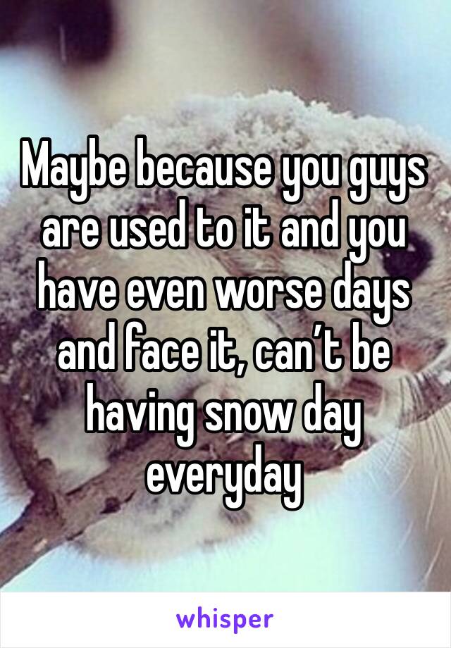 Maybe because you guys are used to it and you have even worse days and face it, can’t be having snow day everyday