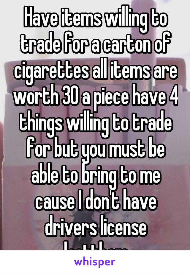 Have items willing to trade for a carton of cigarettes all items are worth 30 a piece have 4 things willing to trade for but you must be able to bring to me cause I don't have drivers license lostthem