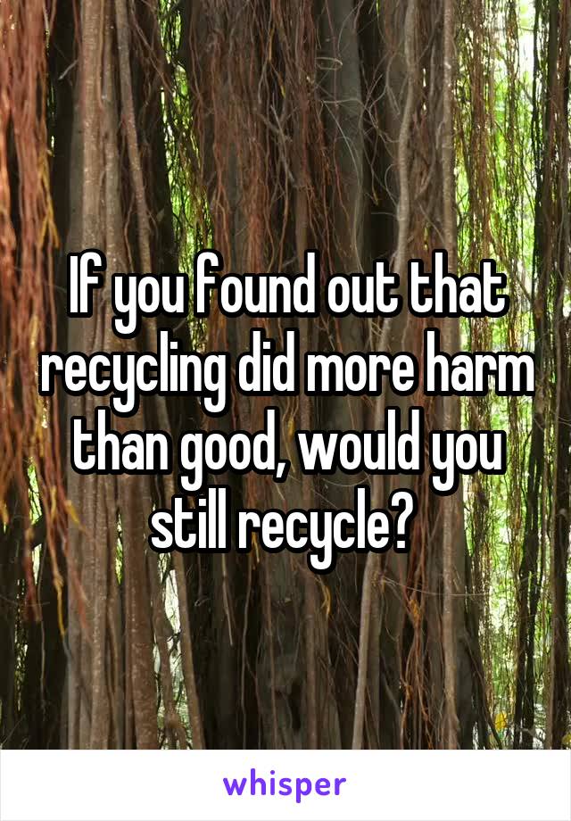 If you found out that recycling did more harm than good, would you still recycle? 