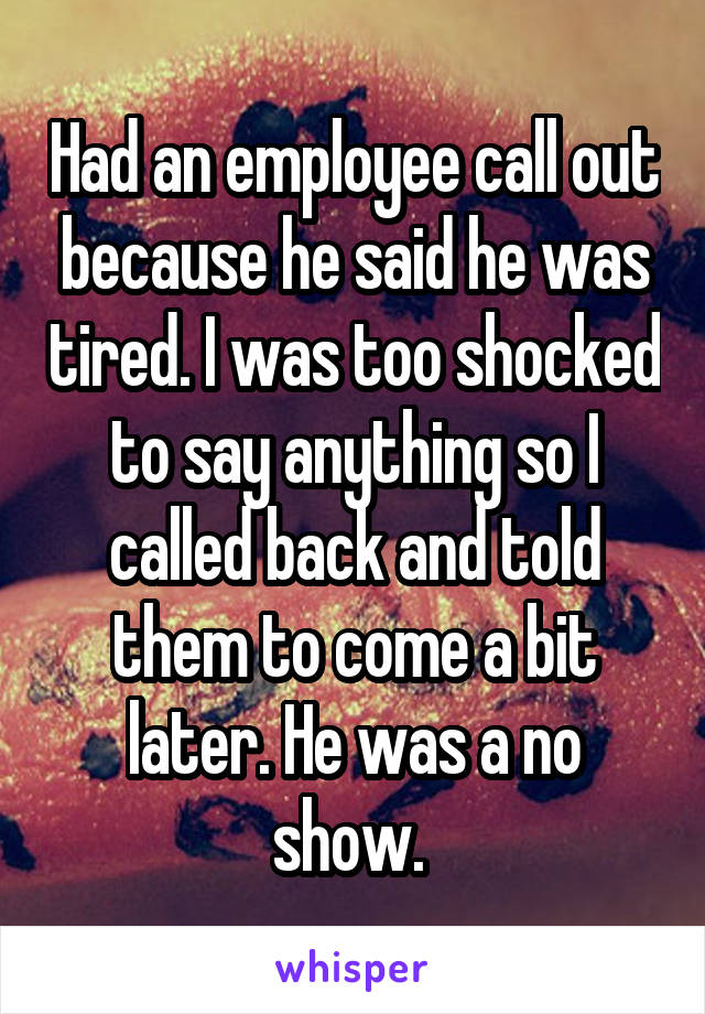 Had an employee call out because he said he was tired. I was too shocked to say anything so I called back and told them to come a bit later. He was a no show. 