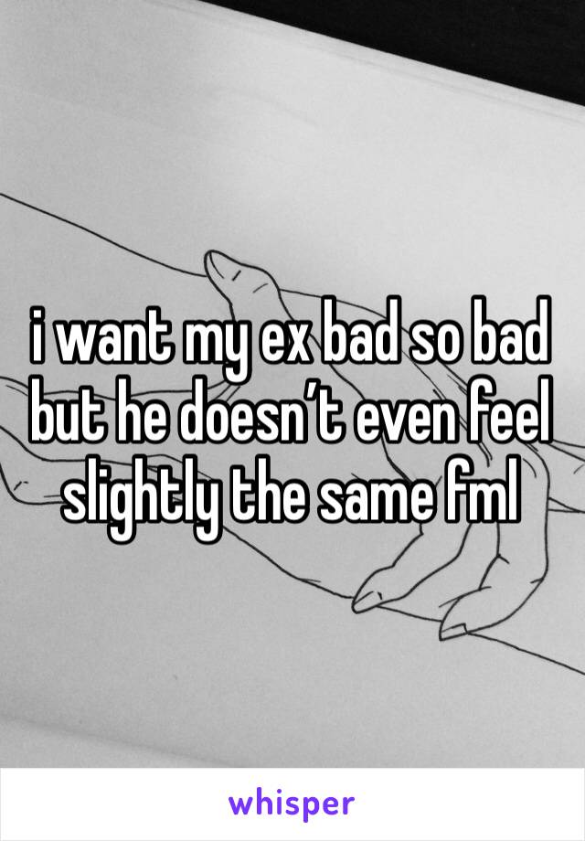 i want my ex bad so bad but he doesn’t even feel slightly the same fml
