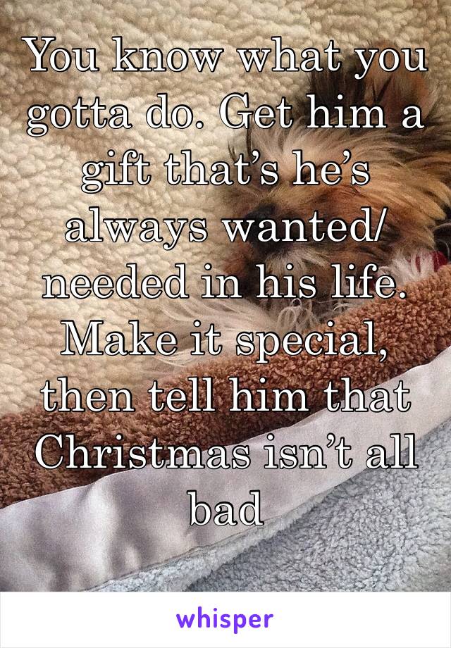 You know what you gotta do. Get him a gift that’s he’s always wanted/needed in his life. Make it special, then tell him that Christmas isn’t all bad