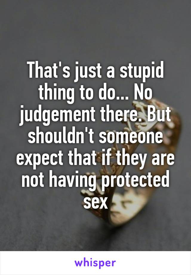 That's just a stupid thing to do... No judgement there. But shouldn't someone expect that if they are not having protected sex