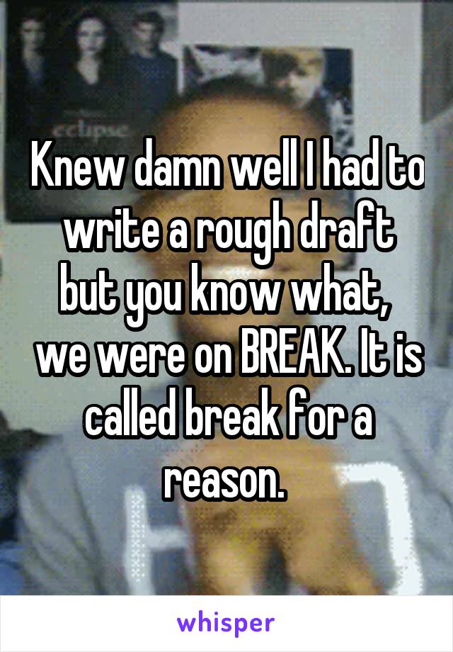 Knew damn well I had to write a rough draft but you know what,  we were on BREAK. It is called break for a reason. 
