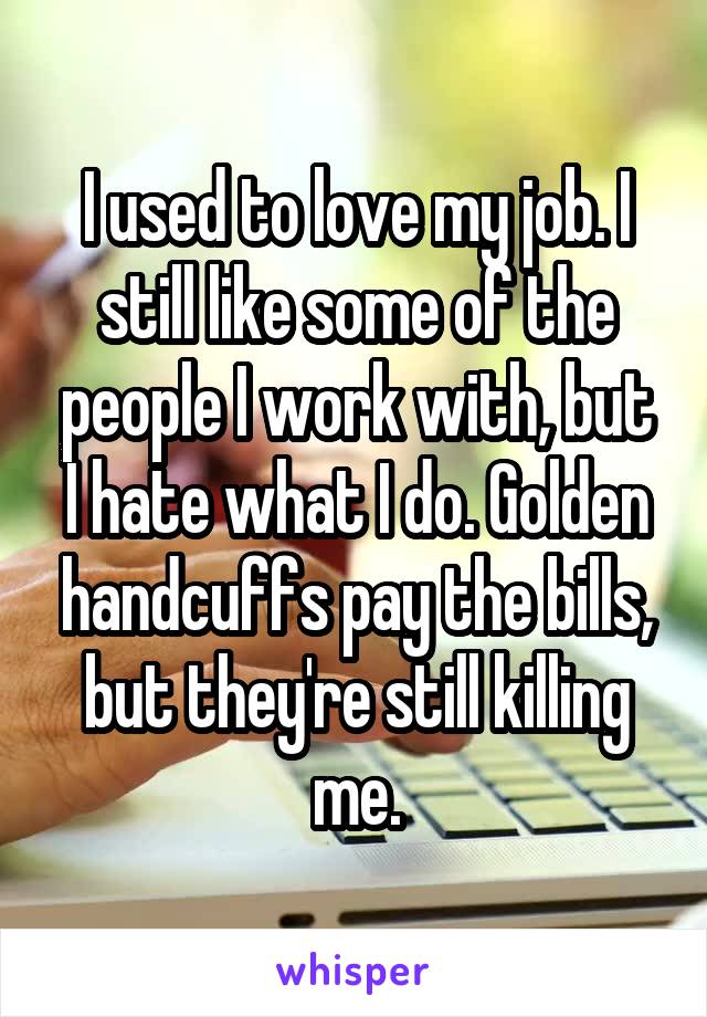 I used to love my job. I still like some of the people I work with, but I hate what I do. Golden handcuffs pay the bills, but they're still killing me.