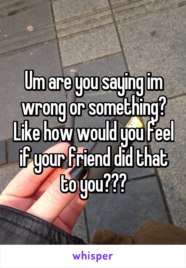 Um are you saying im wrong or something? Like how would you feel if your friend did that to you???