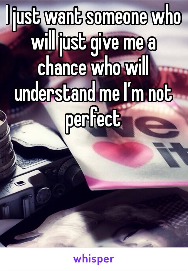 I just want someone who will just give me a chance who will understand me I’m not perfect 
