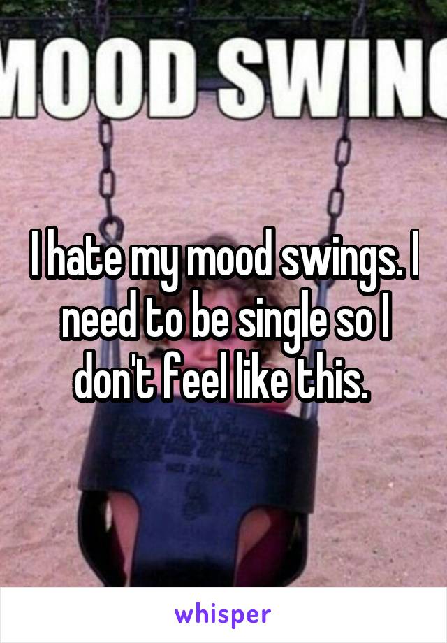 I hate my mood swings. I need to be single so I don't feel like this. 