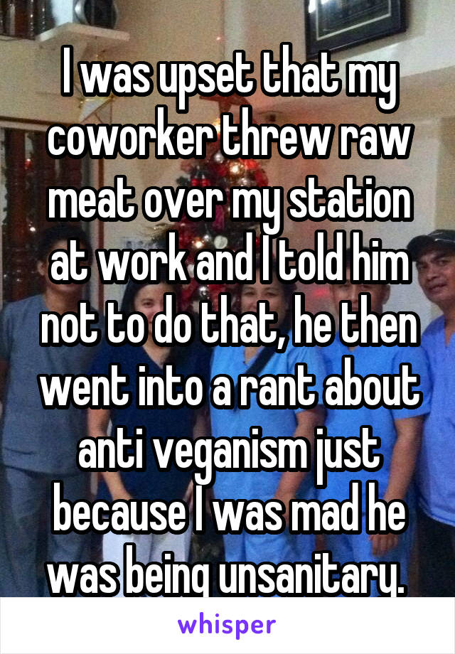 I was upset that my coworker threw raw meat over my station at work and I told him not to do that, he then went into a rant about anti veganism just because I was mad he was being unsanitary. 