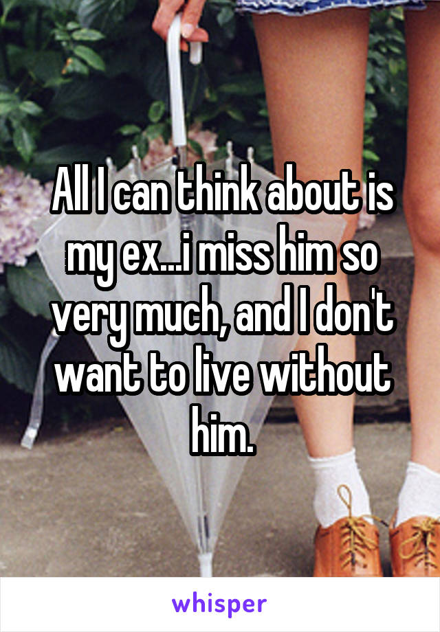 All I can think about is my ex...i miss him so very much, and I don't want to live without him.