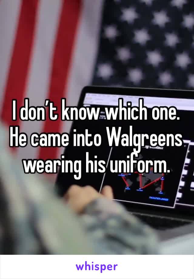 I don’t know which one. He came into Walgreens wearing his uniform. 