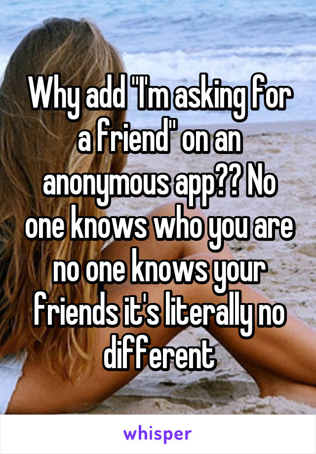 Why add "I'm asking for a friend" on an anonymous app?? No one knows who you are no one knows your friends it's literally no different