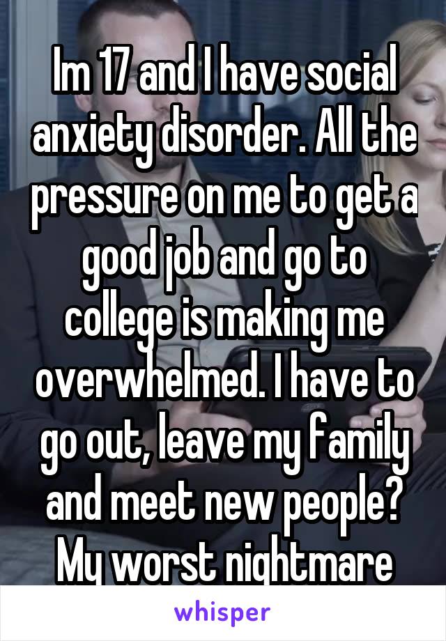 Im 17 and I have social anxiety disorder. All the pressure on me to get a good job and go to college is making me overwhelmed. I have to go out, leave my family and meet new people? My worst nightmare