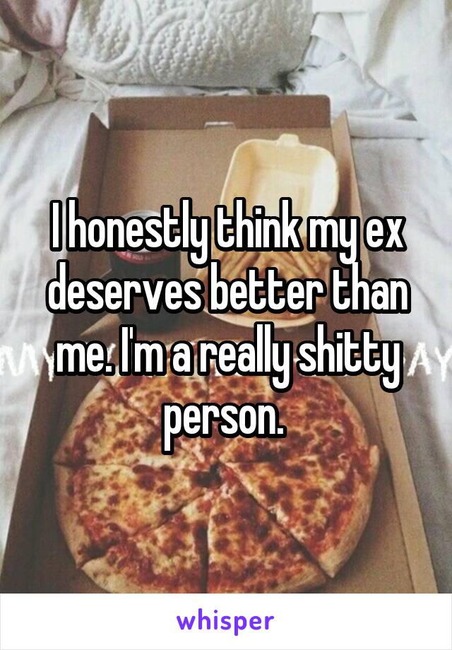 I honestly think my ex deserves better than me. I'm a really shitty person. 