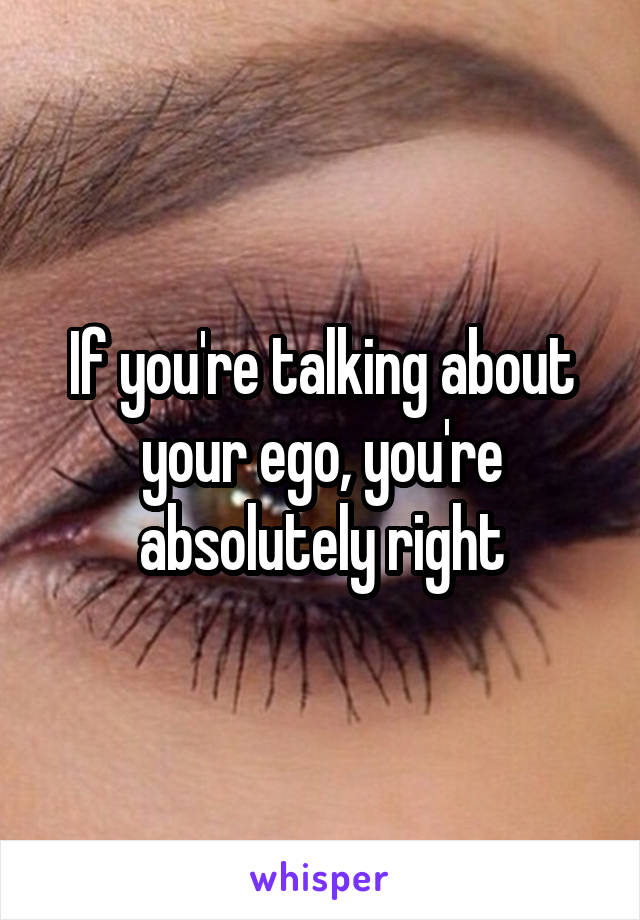 If you're talking about your ego, you're absolutely right