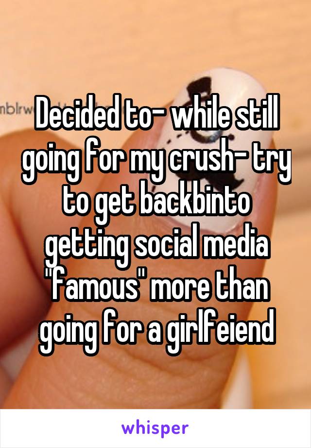 Decided to- while still going for my crush- try to get backbinto getting social media "famous" more than going for a girlfeiend