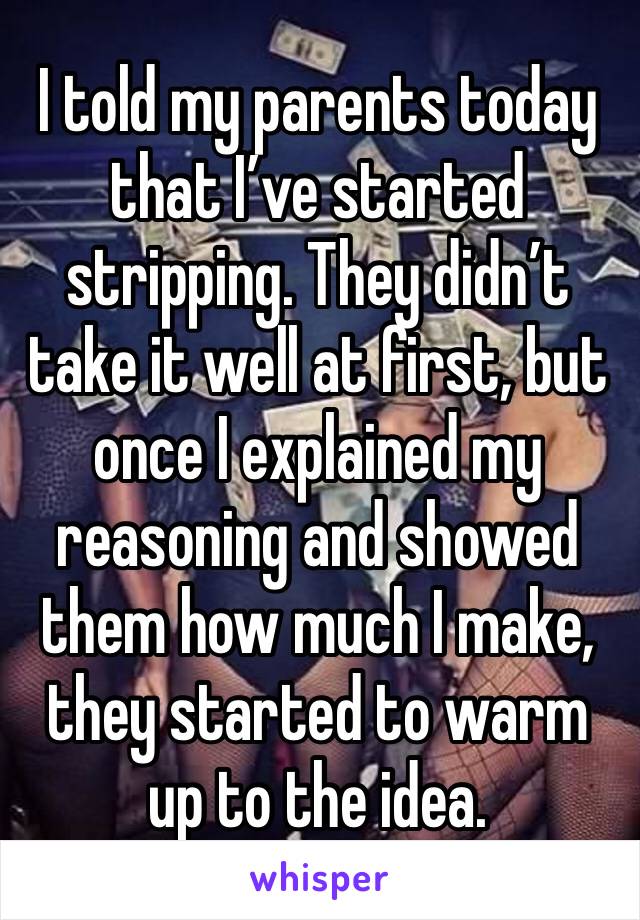 I told my parents today  that I’ve started stripping. They didn’t take it well at first, but once I explained my reasoning and showed them how much I make, they started to warm up to the idea. 