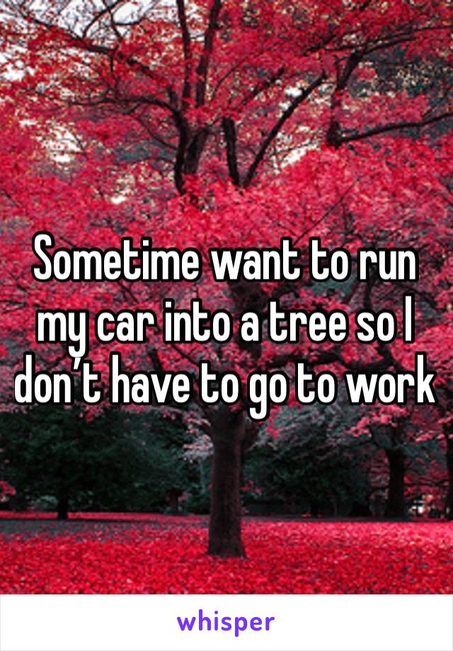 Sometime want to run my car into a tree so I don’t have to go to work 