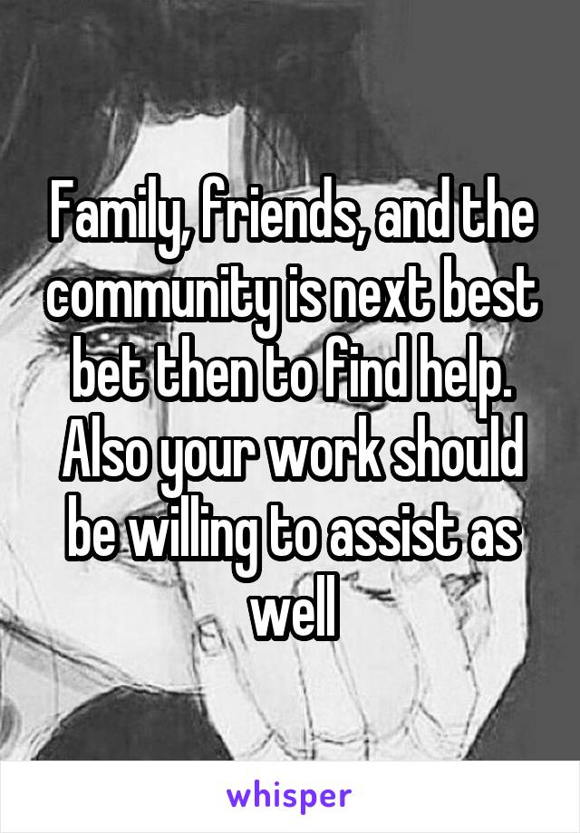 Family, friends, and the community is next best bet then to find help. Also your work should be willing to assist as well