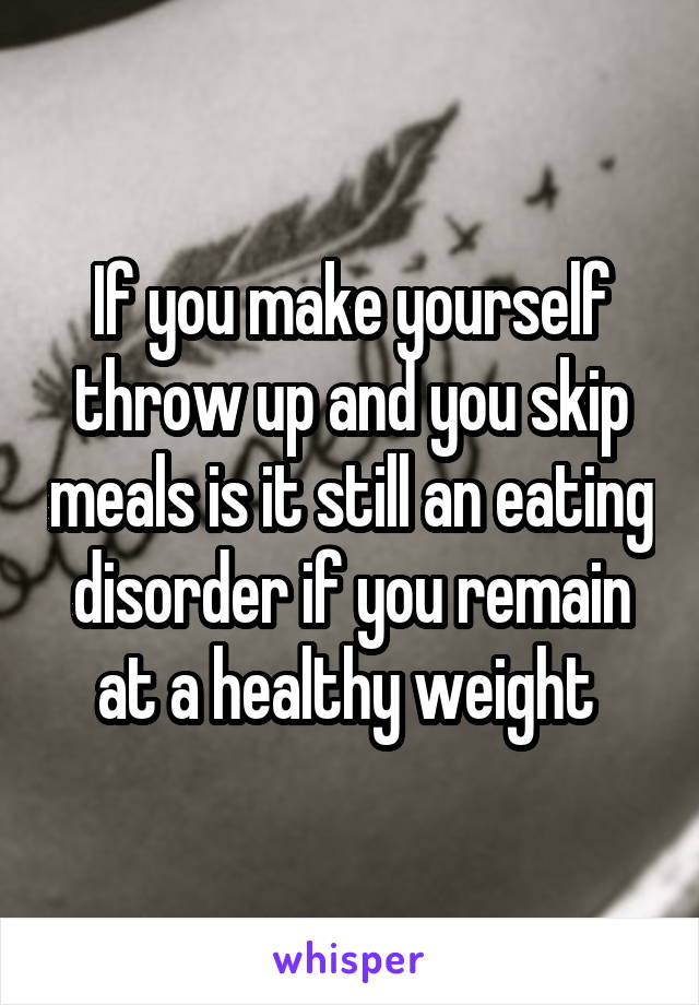 If you make yourself throw up and you skip meals is it still an eating disorder if you remain at a healthy weight 