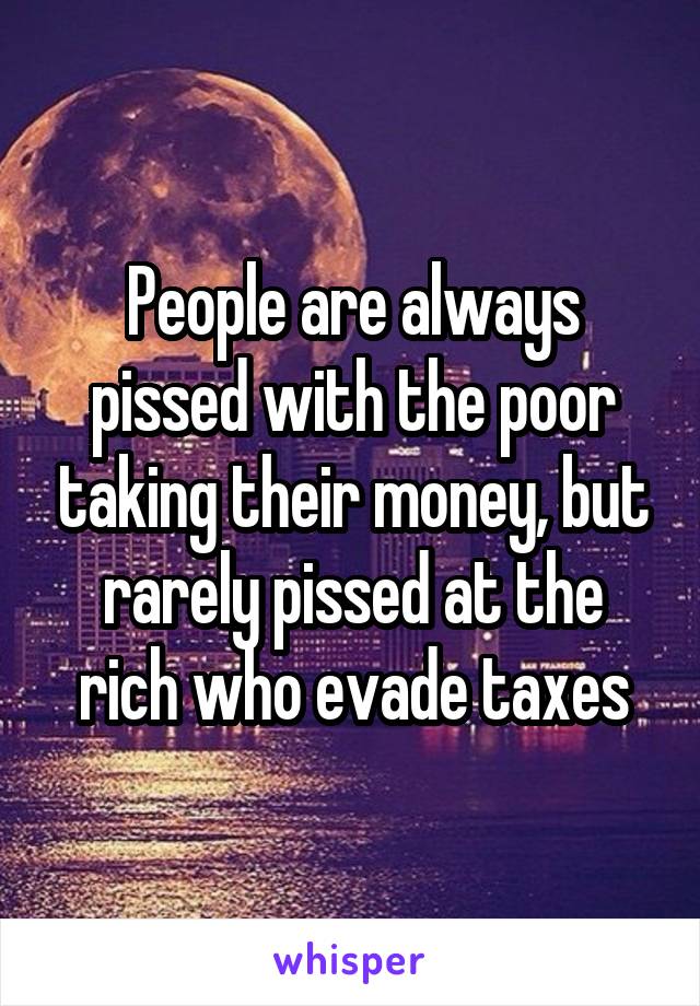 People are always pissed with the poor taking their money, but rarely pissed at the rich who evade taxes