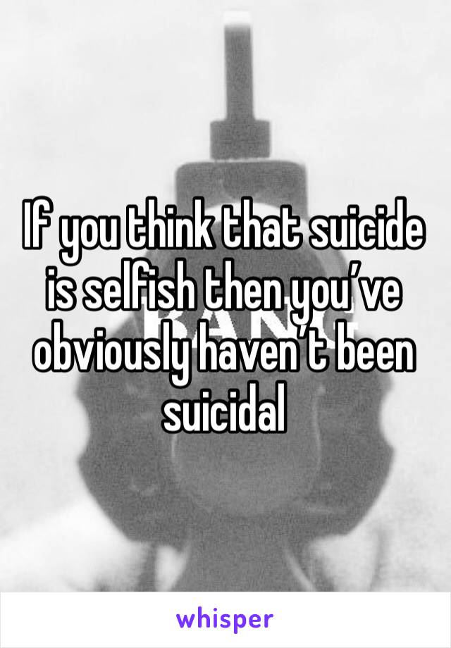 If you think that suicide is selfish then you’ve obviously haven’t been suicidal