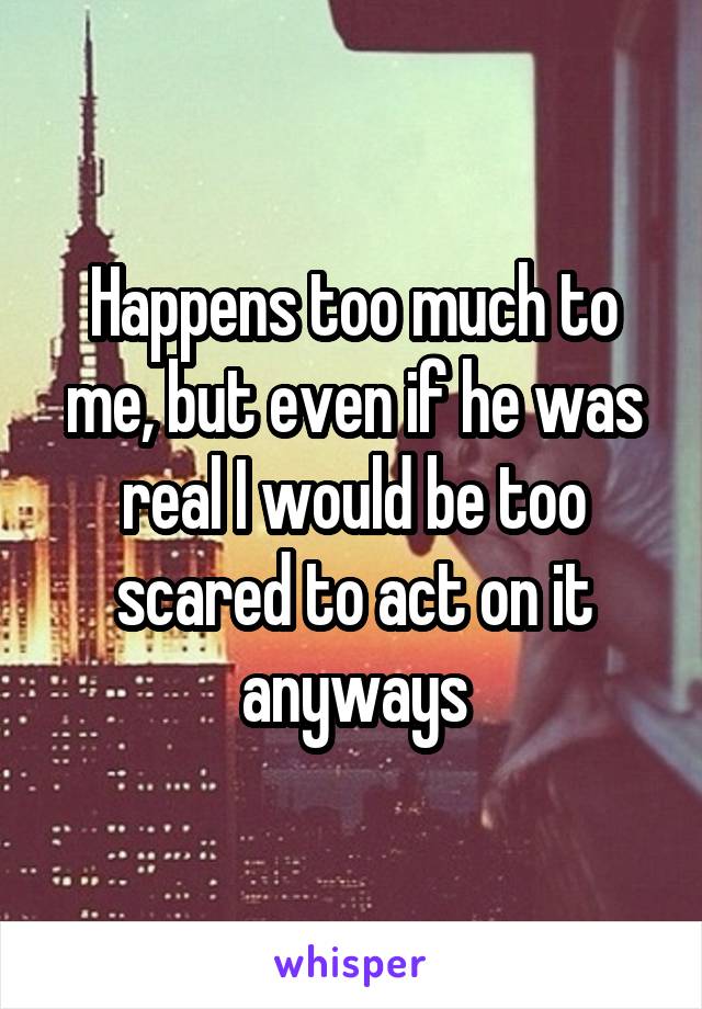 Happens too much to me, but even if he was real I would be too scared to act on it anyways