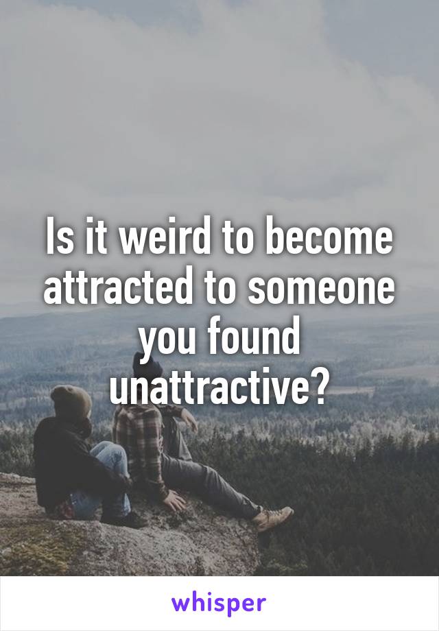 Is it weird to become attracted to someone you found unattractive?