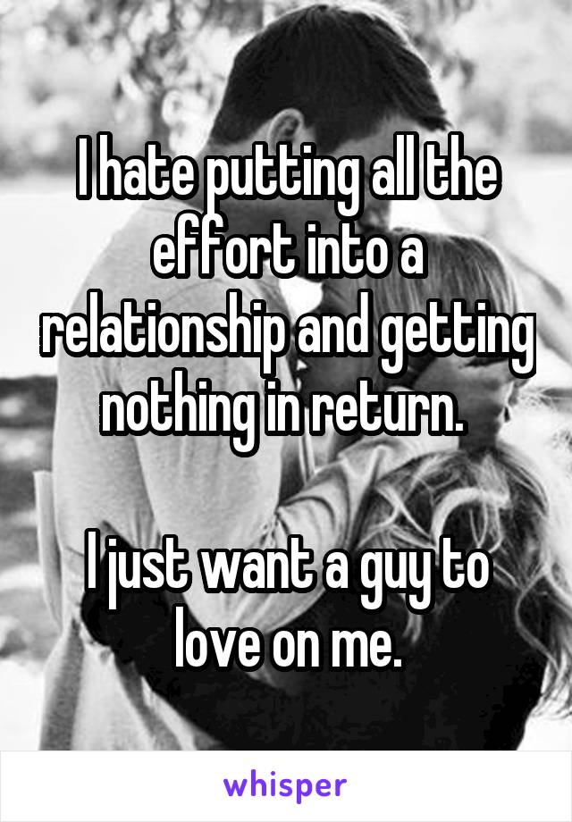 I hate putting all the effort into a relationship and getting nothing in return. 

I just want a guy to love on me.