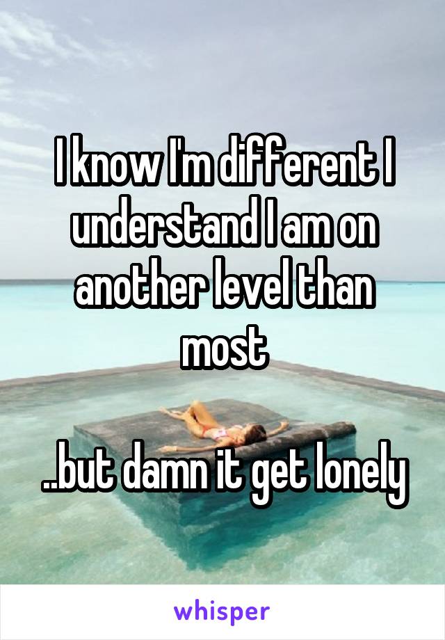 I know I'm different I understand I am on another level than most

..but damn it get lonely