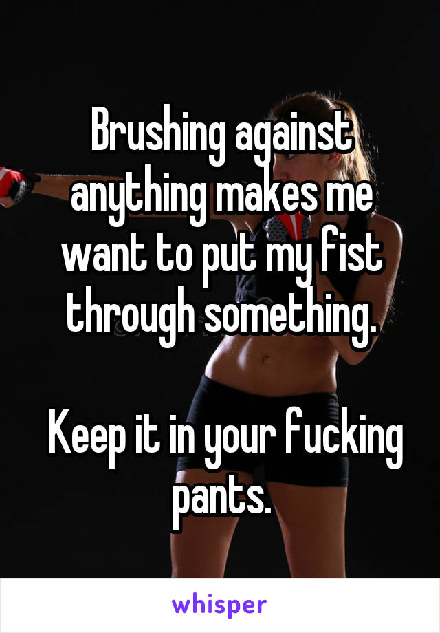 Brushing against anything makes me want to put my fist through something.

 Keep it in your fucking pants.
